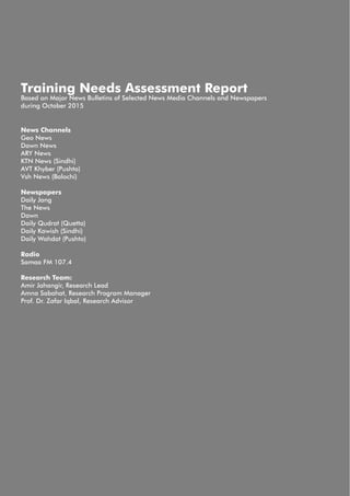 News Channels
Geo News
Dawn News
ARY News
KTN News (Sindhi)
AVT Khyber (Pushto)
Vsh News (Balochi)
Newspapers
Daily Jang
The News
Dawn
Daily Qudrat (Quetta)
Daily Kawish (Sindhi)
Daily Wahdat (Pushto)
Radio
Samaa FM 107.4
Research Team:
Amir Jahangir, Research Lead
Amna Sabahat, Research Program Manager
Prof. Dr. Zafar Iqbal, Research Advisor
Training Needs Assessment Report
Based on Major News Bulletins of Selected News Media Channels and Newspapers
during October 2015
 