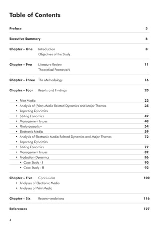 Preface
Executive Summary
Chapter - One Introduction
Objectives of the Study
Chapter - Two Literature Review
Theoretical Framework
Chapter - Three The Methodology
Chapter - Four Results and Findings
• Print Media
• Analysis of (Print) Media Related Dynamics and Major Themes
• Reporting Dynamics
• Editing Dynamics
• Management Issues
• Photojournalism
• Electronic Media
• Analysis of Electronic Media Related Dynamics and Major Themes
• Reporting Dynamics
• Editing Dynamics
• Management Issues
• Production Dynamics
• Case Study - I
• Case Study - II
Chapter - Five Conclusions
• Analyses of Electronic Media
• Analyses of Print Media
Chapter - Six Recommendations
References
Table of Contents
4
5
6
8
11
16
20
23
35
42
48
54
59
72
77
82
86
90
93
100
116
127
 