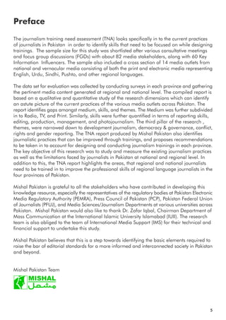Preface
5
The journalism training need assessment (TNA) looks specifically in to the current practices
of journalists in Pakistan in order to identify skills that need to be focused on while designing
trainings. The sample size for this study was shortlisted after various consultative meetings
and focus group discussions (FGDs) with about 82 media stakeholders, along with 60 Key
Information Influencers. The sample also included a cross section of 14 media outlets from
national and vernacular media consisting of both the print and electronic media representing
English, Urdu, Sindhi, Pushto, and other regional languages.
The data set for evaluation was collected by conducting surveys in each province and gathering
the pertinent media content generated at regional and national level. The compiled report is
based on a qualitative and quantitative study of the research dimensions which can identify
an astute picture of the current practices of the various media outlets across Pakistan. The
report identifies gaps amongst medium, skills, and themes. The Medium was further subdivided
in to Radio, TV, and Print. Similarly, skills were further quantified in terms of reporting skills,
editing, production, management, and photojournalism. The third pillar of the research ,
themes, were narrowed down to development journalism, democracy & governance, conflict,
rights and gender reporting. The TNA report produced by Mishal Pakistan also identifies
journalistic practices that can be improved through trainings, and proposes recommendations
to be taken in to account for designing and conducting journalism trainings in each province.
The key objective of this research was to study and measure the existing journalism practices
as well as the limitations faced by journalists in Pakistan at national and regional level. In
addition to this, the TNA report highlights the areas, that regional and national journalists
need to be trained in to improve the professional skills of regional language journalists in the
four provinces of Pakistan.
Mishal Pakistan is grateful to all the stakeholders who have contributed in developing this
knowledge resource, especially the representatives of the regulatory bodies at Pakistan Electronic
Media Regulatory Authority (PEMRA), Press Council of Pakistan (PCP), Pakistan Federal Union
of Journalists (PFUJ), and Media Sciences/Journalism Departments at various universities across
Pakistan. Mishal Pakistan would also like to thank Dr. Zafar Iqbal, Chairman Department of
Mass Communication at the International Islamic University Islamabad (IUII). The research
team is also obliged to the team of International Media Support (IMS) for their technical and
financial support to undertake this study.
Mishal Pakistan believes that this is a step towards identifying the basic elements required to
raise the bar of editorial standards for a more informed and interconnected society in Pakistan
and beyond.
Mishal Pakistan Team
 