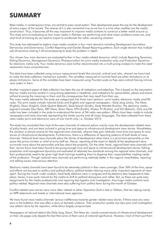 Mass media, in contemporary times, are central to every social system. Their development paves the way for the development
of every organ of the society. The reverse of it is also somewhat true as we live in a time when realities are the media
construction. Thus, it becomes all the way important to improve media contents to construct a better world around us.
This study aims at evaluating as how mass media in Pakistan are performing and what major problems areas are, and
what kind of training do we need to impart to ameliorate the rather worsening situation.
This study has attempted to explore mass media contents in four main domains including Development Journalism,
Democracy and Governance, Conflict Reporting and Gender Biased Reporting patterns. Each single domain has multiple
sub-dimensions making it all encompassing to study the problem in depth.
Our chosen four main domains are evaluated further in four media related dynamics, which include Reporting Dynamics,
Editing Dynamics, Management Dynamics, Photojournalism for print media evaluation only, and Production Dynamics
for electronic media only. Four media dynamics were further deconstructed into a multi-prong analysis to make the need
assessment more comprehensive.
The data have been collected using various measurement levels like nominal, ordinal and ratio, wherein we have tried
to make the data collection mechanism scientific. The variables measured at nominal level are either dichotomic or at
places trichotomic. Some of the variables have been measured using Thurston scale as they were ordinal (having intrinsic
rank order) in them.
Another important aspect of data collection has been the use of metaphors and adjectives. This is based on the assumption
that our media are less careful in using strong adjectives in headlines, and metaphors for personalities, places and events
without knowing the meanings in them and the consequences that may result from their use.
The mass media selected for the study are categorized into three main sections - print media, electronic media and FM
radio. The print media include national (Urdu and English) and regional newspapers - Daily Jang (Urdu), The News
(English), Dawn (English), Daily Qudrat (Balochi), Daily Kawsih (Sindhi), Daily Wahdat (Pushto). The electronic media
segment includes Geo News, ARY News, Dawn News, KTN (Sindhi), Khyber TV (Pushto), and Vsh (Balochi). Only one FM
radio has been included in the study to understand the tenor of FM radio new pattern. Efforts have been made to include
newspapers and news channels representing the whole country and all major languages. The data collected from these
news media (print and electronic) were of one month only, i.e. October 2015.
The study has concluded that most of the news channels of national stature mainly cover the development related news
of policy levels, and are least inclined in giving time and space to infrastructural development news stories. Nonetheless,
the situation is almost reverse for the regional news channels, wherein they give relatively more time and space to news
stories of infrastructural developments. Furthermore, there is a difference of reporting patterns of both levels of news
channels. National level news channels place the stories of development when there is a prominent personality on the
scene like prime minister or chief of army staff etc. Hence, reporting of the event or details of the development story
surrounds more about the personality and less about the project(s). On the other hand, regional level news channels with
their narrow focus have been found to be giving enough time and space to infrastructural development stories. Editing,
production and management dynamics are evaluated of relatively low standards among the regional news channels, and
their professionals need to be given high level trainings enabling them to dispense their responsibilities meeting needs
of the profession. Though national news channels are performing relatively better in this regard; nevertheless, reporting
and editing issues need serious attention.
Electronic media channels have been found to be extremely political in their news coverage. Over 50% of the time, space
and efforts are focused on politics and political affairs, political leaders leaving many other important segments of news
apart. During the month under analysis, local body elections were in progress and by-elections also happened to take
place; hence, it was quite natural for the media to shift to political discussions and rallies. But, as these are quite easy
assignments for the media professionals and requiring less logistics and investigation, thus huge media contents were
politics related. Regional news channels were also suffering from politics fever during the month of October.
Conflict related news stories were more often related to either Operation Zarb e Azb or Taliban, that too relying mainly
on ISPR statements and tweets or international news agencies.
We have found news media channels' serious indifference towards gender related news stories. If there were any news
story in the bulletins, that was often a story of domestic violence. Their production quality was also poor and investigation
was seldom done by the reporters, while ethics largely compromised.
Newspapers of national stature like Daily Jang, Dawn, The News etc. mainly covered stories of infrastructural development
on their city pages only despite the fact that some of them were of national significance. However, most of them put them
SUMMARY
6
 