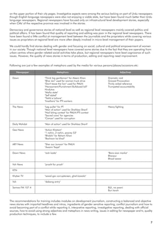 Newspaper Metaphors Adjectives
Dawn "Think big gentleman" for Aleem Khan Dramatic raid
"Bhai Jan" used for woman truck drive Gravest Provocation
"Don't tease the lion" used for PMLN Thinly veiled reference
"Harassment/Punishment Bulldozed bill" Trumpeted accountability
Hindutva
"Mafia state"
"Self styled"
"Takht e Lahore"
"Insafians" for PTI workers
The News "Leg puller" for PT Heavy fighting
"Man of action" used for Shahbaz Sharif
"Nail biting contest" for PMLN-PTI contest
"Sacred cows" for agencies
"Cancer" used for corruption
Daily Wahdat "Man of action" used for Shahbaz Sharif
Geo News "Action Khatam"
"1 nahin, 2 nahin, poorey 53"
"Bhabhi" for Reham Khan
"Bachoon ka khail"
ARY News "Sher aur Junoon" for PMLN
"Awami Taqat"
Dawn News "aish kada" "Bara siasi marka"
Bharpur
Bhoot sawar
Vsh News "prosht for prosh"
KTN
Khyber TV "sawal-gar corruptareen, ghal-kawalo"
Vsh "dabang entry"
Samaa FM 107.4 Bijli, na paani
Buri tarah
7
The recommendations for training includes modules on development journalism, constructing a balanced and objective
news stories with impartial headlines and intros, ingredients of gender sensitive reporting, conflict journalism and how to
avoid becoming part of a conflict while reporting it, interpretive reporting, investigative reporting, dealing with official
sources, how to avoid using strong adjectives and metaphors in news writing, issues in editing for newspaper and tv, quality
production techniques, to include a few.
on the upper portion of their city pages. Investigative aspects were among the serious lacking on part of Urdu newspapers
though English language newspapers were also not enjoying a viable state, but have been found much better than Urdu
language newspapers. Regional newspapers have focused only on infrastructural level development stories, especially
when CMs' of the respective province was involved in the stories.
Democracy and governance stories of national level as well as regional level newspapers mainly covered politics and
political affairs. It has been found that quality of reporting and editing was poor in the regional level newspapers. There
have been found a little conflict at management level between the journalists and the proprietors while covering various
issues as proprietors at regional level are more often deeply involved in micro-level management of their papers.
We could hardly find stories dealing with gender and focusing on social, cultural and political empowerment of women
in our society. Though national level newspapers have covered some stories due to the fact that they are operating from
urban centres where gender related social activities take place, but regional newspapers have least cognizance of such
issues. However, the quality of news stories in terms of production, editing and reporting need improvement.
Following are just a few examples of metaphors used by the media for various persons/places/occasions etc:
 