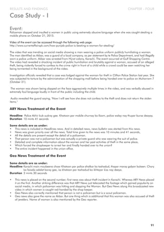 CHAPTER - FOURRESULTS AND FINDINGS
Case Study - I
Event:
Policeman slapped and insulted a women in public using extremely abusive language when she was caught stealing a
mobile phone on October 21, 2015.
Video of the event can be accessed through the following web page:
http://www.currentaffairspk.com/how-punjab-police-is-beating-a-woman-for-stealing/
The video that was trending on social media showing a man wearing a police uniform publicly humiliating a woman.
The man identified as Akbar, was a guard of a local company, as per statement by te Police Department, and had illegally
worn a police uniform. Akbar was arrested from Hijrat colony, Karachi. The event occurred at Gulf Shopping Centre.
The video had revealed a shocking incident of public humiliation and brutality against a woman, accused of an alleged
theft, being violently forced to confess to the crime right in front of a child while a crowd could be seen watching her
being tormented in the background of the video.
Investigation officials revealed that a case was lodged against the woman for theft in Clifton Police Station last year. She
was subjected to torture by the administration of the shopping mall before being handed over to police on Muharram 7
(October 21).
The woman was shown being slapped on the face aggressively multiple times in the video, and was verbally abused in
extremely foul language loudly in front of the public including the child.
Audio revealed the guard saying, "Now I will see how she does not confess to the theft and does not return the stolen
items."
ARY News Treatment of the Event
Headline Police Akhir kub sudray gee. Khatoon par mobile churnay ka Ilzam, police walay nay thupar bursa deayay.
Duration 10 mints 41 seconds
Some details are as under:
• This news is included in Headlines news. And in detailed news, news bulletin was started from this news.
• News was given priority over all the news. Total time given to the news was 10 minutes and 41 seconds,
• All the details are present except the detail of a policeman.
• That person was not a policeman but was actually a private guard who was wearing the suit of police.
• Detailed and complete information about the women and her past activities of theft in the same place,
• Which forced the shopkeeper to arrest her and finally handed over to the union?
• The entire incident happened in the union office.
Geo News Treatment of the Event
Some details are as under:
Headline Karachi main moubeena choar Khatoon par police ahalkar ka tashadud, thapar maray galyan bukeen. Chory
ka faisala adalat karay gee, iss khatoon par tashadud ka ikhtayar kiss nay deeya.
Duration 2 mints 30 seconds
• This news is placed on the second number; first news was about theft incident in Karachi. Whereas ARY News placed
it on the first. Another striking difference was that ARY News just telecasted the footage which gained popularity on
social media, in which policeman was hitting and slapping the Woman. But Geo News along this broadcasted new
video in which women is caught red-handed by the shop keeper.
• Geo News also correctly mentioned that person is not a policeman but is a scout policeman.
• Geo news also gave the name as Akbar. But one thing which is additional that this woman was also accused of theft
of jewelers. Name of woman is also mentioned by the Geo reporter.
91
 