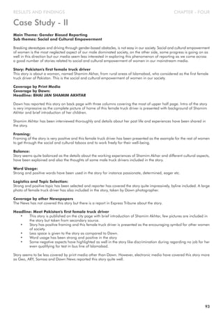 CHAPTER - FOURRESULTS AND FINDINGS
Main Theme: Gender Biased Reporting
Sub themes: Social and Cultural Empowerment
Breaking stereotypes and driving through gender-based obstacles, is not easy in our society. Social and cultural empowerment
of women is the most neglected aspect of our male dominated society, on the other side, some progress is going on as
well in this direction but our media seem less interested in exploring this phenomenon of reporting as we come across
a good number of stories related to social and cultural empowerment of women in our mainstream media.
Story: Pakistan's first female truck driver
This story is about a woman, named Shamim Akhar, from rural areas of Islamabad, who considered as the first female
truck driver of Pakistan. This is the social and cultural empowerment of women in our society.
Coverage by Print Media
Coverage by Dawn:
Headline: BHAI JAN SHAMIM AKHTAR
Dawn has reported this story on back page with three columns covering the most of upper half page. Intro of the story
is very impressive as the complete picture of home of this female truck driver is presented with background of Shamim
Akhtar and brief introduction of her children.
Shamim Akhtar has been interviewed thoroughly and details about her past life and experiences have been shared in
the story.
Framing:
Framing of the story is very positive and this female truck driver has been presented as the example for the rest of women
to get through the social and cultural taboos and to work freely for their well-being.
Balance:
Story seems quite balanced as the details about the working experiences of Shamim Akhar and different cultural aspects,
have been explained and also the thoughts of some male truck drivers included in the story.
Word Usage:
Strong and positive words have been used in the story for instance passionate, determined, eager etc.
Logistics and Topic Selection:
Strong and positive topic has been selected and reporter has covered the story quite impressively, byline included. A large
photo of female truck driver has also included in the story, taken by Dawn photographer.
Coverage by other Newspapers
The News has not covered this story but there is a report in Express Tribune about the story.
Headline: Meet Pakistan's first female truck driver
• This story is published on the city page with brief introduction of Shamim Akhtar, few pictures are included in
the story but taken from secondary source.
• Story has positive framing and this female truck driver is presented as the encouraging symbol for other women
of society.
• Less space is given to the story as compared to Dawn.
• Word usage has been strong and positive in the story
• Some negative aspects have highlighted as well in the story like discrimination during regarding no job for her
even qualifying for test in bus line of Islamabad.
Story seems to be less covered by print media other than Dawn. However, electronic media have covered this story more
as Geo, ARY, Samaa and Dawn News reported this story quite well.
93
Case Study - II
 