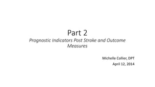 Part 2
Prognostic Indicators Post Stroke and Outcome
Measures
Michelle Collier, DPT
April 12, 2014
 