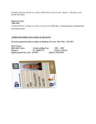 Grinding, Erection and the use of basic Hand Tools such as levels, Squares, Machinery and
Health and Safety.
Degroot & Amec
1989-1995
Contacted Plater working on various contacts in the North Sea. Including hook-ups, refurbishments
and enhancements.
APPRENTICESHIP, EDUCATION & TRAINING
Served an apprenticeship as a plater at Brigham & Cowan Dec 1961 – Oct 1967
R.J.C Course
Hull Skill Centre Coded welding Cert. 1981 – 1982
Passport No. 458065751 Expires 25.04.16
Safety passport/Ace card 1635815 Expires 14/01/2018
 