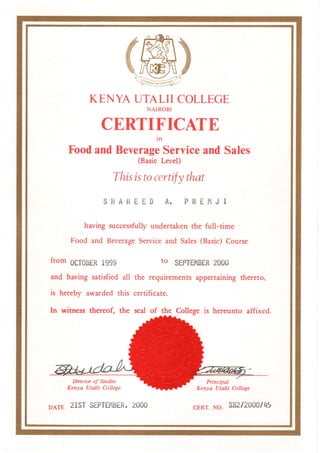 KENYAUTALIICOLLEGE
NAIROBI
CERTIFICATE
in
FoodandBeverageServiceandSales
(BasicLevel)
Thisistocertifythat
S H A H E E I }A . P R E f i J I
havingzuccessfullyundertakenthe full-time
Food and BeverageServiceand Sales(Basic)Course
fromocroBERr9g9 to SEPT$'IBER2000
and having satisfiedall the requirementsappertainingthereto,
is hereby awarded this certificate.
In witness thereof, the seal of the Collegeis hereunto affixed.
Director of Sudies
Kenya Utalii College
Principal
Kenya Utalii College
cERr.No. sts2/2000/45DArE21STSIPTEIIBER,2000
 