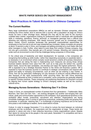 WHITE PAPER SERIES ON TALENT MANAGEMENT

  ‘Best Practices in Talent Retention in Chinese Companies’

The Current Realities
Many large multinational corporations (MNCs) as well as domestic Chinese companies, when
entering the China market, tend to assume that a country with a population as large as China’s
would not have a labor shortage issue. Although this may still be the case for the country's
unskilled labor market, organisations looking for professional staff or individuals with transferable
skills in marketing, operations, finance, technical, or managerial openings have a difficult time
attracting and retaining employees. With steady economic growth and an increasingly mobile
labour market, China’s business landscape has generated unprecedented opportunities for
employees to hop from job to job and reap substantial pay increases. Salary increases are growing
at about 10 percent a year in china, and managers are getting promoted at a much faster rate than
other managers in Asia. Further, when talent is lured away from another Chinese company, they
not only get a promotion, they typically get a 40 percent increase. Attracting and retaining staff
under such an environment is one of the top challenges facing companies in China today.

In the critical area of leadership and talent development, for example, a few companies are
recognizing that building up skills locally—rather than depending exclusively on expatriate talent—
is necessary in an environment where complex social dynamics underlie all business interactions.
Companies that are taking the lead in implementing such measures are among those whose
business leaders demand more value from HR, such as to help grow the bottom line, quantify
talent needs, recruit the best candidates, and develop and retain the highest performers. Hence,
HR is expected to be a Strategic Business Partner to the CEOs and Business Leaders. HR is
expected to have the business acumen to contribute to strategic conversations and respond with
speed and agility to changing circumstances, such as when we are entering a new market. In
China, that can be particularly challenging not only because of profound cultural differences but
also because of the rapid socioeconomic shifts occurring there. But with China becoming
increasingly influential as both a market and a competitor, some companies are gradually adapting
to specific Chinese practices. These companies are positioning themselves for long-term success
by aligning their human capital strategy to China’s changing realties as well as the country’s
cultural norms.

Managing Across Generations - Retaining Gen Y in China
Today in China, an unprecedented number of workers from four generations – Traditionalist, Baby
Boomers, Gen Xers and Gen Yers – are working alongside one another and bringing their own
values, goals and communication approaches to the workplace. Such generational dynamics in the
workplace affect morale, productivity, recruitment and retention. Organizations are facing
immediate challenges when it comes to optimizing productivity, protecting profits and growing their
businesses. In particular, retaining Gen Y is increasingly of growing importance and at the same
time poses a real challenge to leaders. Some observations include:

Culture: In order to engage Generation Y it is critical to nurture the bond between an individual
employee and the co-workers, the supervisors and the organization at large. These bonds are
personal in nature and only in their collective becoming a sticky organizational culture. Despite
their desire for strong ties to the people in the work place, Generation Y is competitive and has a
sense for achievement.



2011 Copyright, EDA Asia Pacific – White Paper on Talent Management – 30 November 2011                   1
 