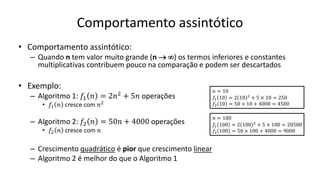 Comportamento assintótico
• Comportamento assintótico:
– Quando n tem valor muito grande (n  ) os termos inferiores e constantes
multiplicativas contribuem pouco na comparação e podem ser descartados
• Exemplo:
– Algoritmo 1: 𝑓1 𝑛 = 2𝑛2 + 5𝑛 operações
• 𝑓1 𝑛 cresce com 𝑛2
– Algoritmo 2: 𝑓2 𝑛 = 50𝑛 + 4000 operações
• 𝑓2 𝑛 cresce com 𝑛
– Crescimento quadrático é pior que crescimento linear
– Algoritmo 2 é melhor do que o Algoritmo 1
𝑛 = 10
𝑓1 10 = 2 10 2
+ 5 × 10 = 250
𝑓2 10 = 50 × 10 + 4000 = 4500
𝑛 = 100
𝑓1 100 = 2 100 2
+ 5 × 100 = 20500
𝑓2 100 = 50 × 100 + 4000 = 9000
 