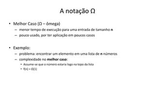 A notação Ω
• Melhor Caso (Ω – ômega)
– menor tempo de execução para uma entrada de tamanho n
– pouco usado, por ter aplicação em poucos casos
• Exemplo:
– problema: encontrar um elemento em uma lista de n números
– complexidade no melhor caso:
• Assume-se que o número estaria logo na topo da lista
• f(n) = Ω(1)
 