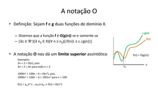 A notação O
• Definição: Sejam f e g duas funções de domínio X.
– Dizemos que a função f é O(g(n)) se e somente se
– (∃c ∈ ℜ+)(∃ n0 ∈ X)(∀ n ≥ n0)(|f(n)| ≤ c.|g(n)|)
• A notação O nos dá um limite superior assintótico
f(n)
c.g(n)
n
n0
f(n) = O(g(n))
Exemplos:
3n + 2 = O(n), pois
3n + 2  4n para todo n  2
1000n2 + 100n – 6 = O(n2), pois
1000n2 + 100n – 6  1001n2 para n  100
f(n) = amnm+...+a1n+a0  f(n) = O(nm)
 