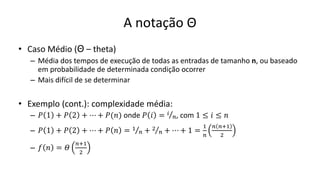 A notação Θ
• Caso Médio (Θ – theta)
– Média dos tempos de execução de todas as entradas de tamanho n, ou baseado
em probabilidade de determinada condição ocorrer
– Mais difícil de se determinar
• Exemplo (cont.): complexidade média:
– 𝑃 1 + 𝑃 2 + ⋯ + 𝑃(𝑛) onde 𝑃 𝑖 = Τ
𝑖
𝑛, com 1 ≤ 𝑖 ≤ 𝑛
– 𝑃 1 + 𝑃 2 + ⋯ + 𝑃 𝑛 = Τ
1
𝑛 + Τ
2
𝑛 + ⋯ + 1 =
1
𝑛
𝑛 𝑛+1
2
– 𝑓 𝑛 = 𝛩
𝑛+1
2
 