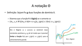 A notação Θ
• Definição: Sejam f e g duas funções de domínio X.
– Dizemos que a função f é Θ(g(n)) se e somente se
– (∃c1, c2 ∈ ℜ+)(∃n0 ∈ X)(∀ n ≥ n0)(c1.|g(n)| ≤ |f(n)| ≤ c2.|g(n)|)
f(n) é (g(n)) se e somente se existirem duas
constantes positivas c1, c2 de tal modo que é possível
limitar a função f(n) por c1|g(n)| e c2|g(n)| para n
suficientemente grande
C1.g(n)
f(n)
n
n0
C2.g(n)
f(n) = Θ(g(n))
 