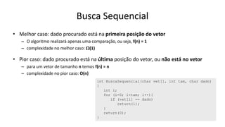 Busca Sequencial
• Melhor caso: dado procurado está na primeira posição do vetor
– O algoritmo realizará apenas uma comparação, ou seja, f(n) = 1
– complexidade no melhor caso: W(1)
• Pior caso: dado procurado está na última posição do vetor, ou não está no vetor
– para um vetor de tamanho n temos f(n) = n
– complexidade no pior caso: O(n)
int BuscaSequencial(char vet[], int tam, char dado)
{
int i;
for (i=0; i<tam; i++){
if (vet[i] == dado)
return(i);
}
return(0);
}
 