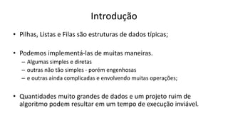 Introdução
• Pilhas, Listas e Filas são estruturas de dados típicas;
• Podemos implementá-las de muitas maneiras.
– Algumas simples e diretas
– outras não tão simples - porém engenhosas
– e outras ainda complicadas e envolvendo muitas operações;
• Quantidades muito grandes de dados e um projeto ruim de
algoritmo podem resultar em um tempo de execução inviável.
 