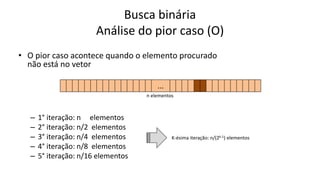 Busca binária
Análise do pior caso (O)
• O pior caso acontece quando o elemento procurado
não está no vetor
– 1° iteração: n elementos
– 2° iteração: n/2 elementos
– 3° iteração: n/4 elementos
– 4° iteração: n/8 elementos
– 5° iteração: n/16 elementos
n elementos
K-ésima iteração: n/(2k-1) elementos
...
...
...
...
...
 
