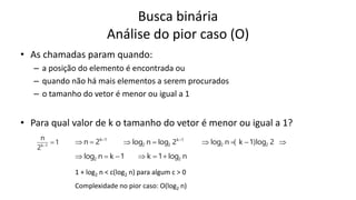 Busca binária
Análise do pior caso (O)
• As chamadas param quando:
– a posição do elemento é encontrada ou
– quando não há mais elementos a serem procurados
– o tamanho do vetor é menor ou igual a 1
• Para qual valor de k o tamanho do vetor é menor ou igual a 1?
1
2
n
1
k


1
k
2
n 

 1
k
2
2 2
log
n
log 

 


 2
log
)
1
k
(
n
log 2
2
1
k
n
log2 

 n
log
1
k 2



 1 + log2 n < c(log2 n) para algum c > 0
 Complexidade no pior caso: O(log2 n)
 