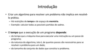 Introdução
• Criar um algoritmo para resolver um problema não implica em resolvê-
lo prática.
– Há restrições de tempo e de espaço de memória.
– Exemplo: calcular todas as possíveis partidas de xadrez.
• O tempo que a execução de um programa depende:
– do tempo que a máquina leva para executar uma instrução ou um passo de
programa;
– da natureza do algoritmo, isto é, de quantos passos são necessários para se
resolver o problema para um dado;
– do tamanho do conjunto de dados que constitui o problema.
 