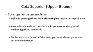 Cota Superior (Upper Bound)
• Cota superior de um problema
– Definida pelo algoritmo mais eficiente para resolver este problema
– A complexidade de um problema não pode ser maior que a do
melhor algoritmo conhecido
– Conforme novos (e mais eficientes) algoritmos vão surgindo, esta
cota vai diminuindo
 