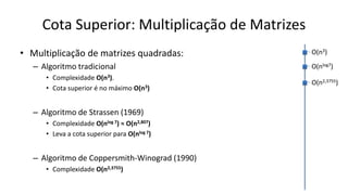 Cota Superior: Multiplicação de Matrizes
• Multiplicação de matrizes quadradas:
– Algoritmo tradicional
• Complexidade O(n3).
• Cota superior é no máximo O(n3)
– Algoritmo de Strassen (1969)
• Complexidade O(nlog 7) ≈ O(n2,807)
• Leva a cota superior para O(nlog 7)
– Algoritmo de Coppersmith-Winograd (1990)
• Complexidade O(n2,3755)
O(n3)
O(nlog7)
O(n2,3755)
 