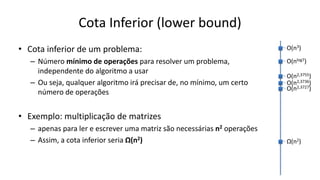 Cota Inferior (lower bound)
• Cota inferior de um problema:
– Número mínimo de operações para resolver um problema,
independente do algoritmo a usar
– Ou seja, qualquer algoritmo irá precisar de, no mínimo, um certo
número de operações
• Exemplo: multiplicação de matrizes
– apenas para ler e escrever uma matriz são necessárias n2 operações
– Assim, a cota inferior seria Ω(n2)
O(n3)
O(nlog7)
O(n2,3755)
O(n2,3736)
O(n2,3727)
Ω(n2)
 