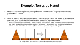 Exemplo: Torres de Hanói
• Diz a lenda que um monge muito preocupado com o fim do Universo perguntou ao seu mestre
quando isto iria ocorrer.
• O mestre, vendo a aflição do discípulo, pediu a ele que olhasse para os três postes do monastério e
observasse os 64 discos de tamanhos diferentes empilhados no primeiro deles.
– Disse que se o discípulo quisesse saber o tempo que levaria para o Universo acabar, bastava que ele calculasse o tempo
que levaria para ele mover todos os discos do Poste A para o Poste C seguindo uma regra simples: ele nunca poderia
colocar um disco maior sobre um menor e os discos teriam que repousar sempre num dos postes.
63
62
61
60
10
9
8
7
6
5
4
3
2
1
...
64
...
Poste A Poste B Poste C
63
62
61
60
10
9
8
7
6
5
4
3
2
1
...
64
...
Poste C
Poste B
Poste A
Em quanto tempo você estima que o mestre disse que o Universo vai acabar?
 