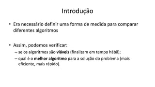 Introdução
• Era necessário definir uma forma de medida para comparar
diferentes algoritmos
• Assim, podemos verificar:
– se os algoritmos são viáveis (finalizam em tempo hábil);
– qual é o melhor algoritmo para a solução do problema (mais
eficiente, mais rápido).
 