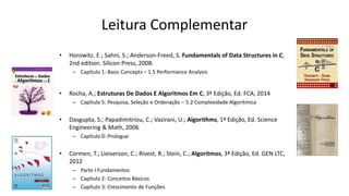 Leitura Complementar
• Horowitz. E.; Sahni, S.; Anderson-Freed, S. Fundamentals of Data Structures in C,
2nd edition. Silicon Press, 2008.
– Capítulo 1: Basic Concepts – 1.5 Performance Analysis
• Rocha, A.; Estruturas De Dados E Algoritmos Em C, 3ª Edição, Ed. FCA, 2014
– Capítulo 5: Pesquisa, Seleção e Ordenação – 5.2 Complexidade Algorítmica
• Dasgupta, S.; Papadimitriou, C.; Vazirani, U.; Algorithms, 1ª Edição, Ed. Science
Engineering & Math, 2006
– Capítulo 0: Prologue
• Cormen, T.; Lieiserson, C.; Rivest, R.; Stein, C.; Algoritmos, 3ª Edição, Ed. GEN LTC,
2012
– Parte I Fundamentos
– Capítulo 2: Conceitos Básicos
– Capítulo 3: Crescimento de Funções
 