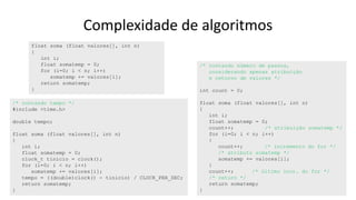 Complexidade de algoritmos
float soma (float valores[], int n)
{
int i;
float somatemp = 0;
for (i=0; i < n; i++)
somatemp += valores[i];
return somatemp;
}
/* contando número de passos,
considerando apenas atribuição
e retorno de valores */
int count = 0;
float soma (float valores[], int n)
{
int i;
float somatemp = 0;
count++; /* atribuição somatemp */
for (i=0; i < n; i++)
{
count++; /* incremento do for */
/* atributo somatemp */
somatemp += valores[i];
}
count++; /* último incr. do for */
/* return */
return somatemp;
}
/* contando tempo */
#include <time.h>
double tempo;
float soma (float valores[], int n)
{
int i;
float somatemp = 0;
clock_t tinicio = clock();
for (i=0; i < n; i++)
somatemp += valores[i];
tempo = ((double)clock() - tinicio) / CLOCK_PER_SEC;
return somatemp;
}
 