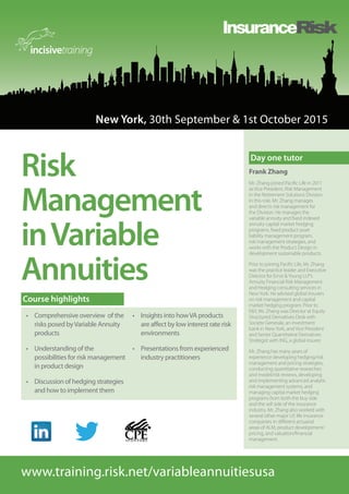 New York, 30th September & 1st October 2015
www.training.risk.net/variableannuitiesusa
Risk
Management
inVariable
Annuities
•	 Comprehensive overview of the
risks posed byVariable Annuity
products
•	 Understanding of the
possibilities for risk management
in product design
•	 Discussion of hedging strategies
and how to implement them
•	 Insights into howVA products
are affect by low interest rate risk
environments
•	 Presentations from experienced
industry practitioners
Course highlights
Frank Zhang
Mr. Zhang joined Pacific Life in 2011
as Vice President, Risk Management
in the Retirement Solutions Division.
In this role, Mr. Zhang manages
and directs risk management for
the Division. He manages the
variable annuity and fixed indexed
annuity capital market hedging
programs, fixed product asset
liability management program,
risk management strategies, and
works with the Product Design in
development sustainable products.
Prior to joining Pacific Life, Mr. Zhang
was the practice leader and Executive
Director for Ernst &Young LLP’s
Annuity Financial Risk Management
and Hedging consulting services in
NewYork. He advised global insurers
on risk management and capital
market hedging program. Prior to
E&Y, Mr. Zhang was Director at Equity
Structured Derivatives Desk with
Societe Generale, an investment
bank in NewYork, and Vice President
and Senior Quantitative Derivatives
Strategist with ING, a global insurer.
Mr. Zhang has many years of
experience developing hedging/risk
management and pricing strategies,
conducting quantitative researches
and model/risk reviews, developing
and implementing advanced analytic
risk management systems, and
managing capital market hedging
programs from both the buy side
and the sell side of the insurance
industry. Mr. Zhang also worked with
several other major US life insurance
companies in different actuarial
areas of ALM, product development/
pricing, and valuation/financial
management.
Day one tutor
 