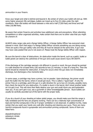 ammunition in your firearm.
Know your target and what is behind and beyond it. Be certain of where your bullet will end up. With
some higher powered rifle cartridges, bullets can travel up to five (5) miles under the right
conditions. Most rifle bullets will travel between a mile and a half (7,920 feet) and three and half
miles (18,480 feet).
Be aware that certain firearms and activities have additional rules and precautions. When attending
competitions or other organized activities, make certain that there are no other rules that you might
be unaware of.
ALWAYS obey range rules and a Range Safety Officer. A Range Safety Officer has everyone's best
interest in mind. Don't feel angry if a Range Safety Officer corrects something you are doing wrong.
There are quite a few gun safety rules and they all must be obeyed at the same time. A gun club
may have rules posted that you're not aware of. Please treat the Range Safety Officer with respect.
Be sure the barrel is clear of obstructions. An obstruction inside the barrel, such as a patch, bullet or
bullet jacket can destroy the usefulness of the gun and could cause severe injury OR DEATH.
If the discharge of the cartridge seemed a bit different in sound or recoil, the gun should be pointed
in a safe direction for at least thirty (30) seconds to two (2) minutes, in case of a hang fire. Then the
barrel should be checked for obstruction. A hang fire occurs when the gun does not immediately
discharge, but discharges a few moments later.
In some cases, a cartridge may have a primer, but no powder. Upon discharge, the primer would
push the bullet into the barrel, where it would get stuck. This is called a "squib load". If only the
primer fires on a cartridge, point the gun in a safe direction for up to two (2) minutes, possibly more,
then check the barrel for any obstruction. If a bullet is stuck in the barrel, don't shoot another bullet
at it to get it out. This will more than likely destroy your gun and could injure you and bystanders
near you. If you can't get it out, see a gunsmith or other knowledgeable person. Stuck bullets can
usually be carefully pounded out of the barrel with the proper tools.
If you do a bunch of your shooting at indoor pistol ranges, you should make sure that the range is
fully ventilated and the fans are properly working. There can be a relatively high concentration of
lead and harmful compounds in the air if proper ventilation is not observed. In addition to this, make
certain that you wash your hands very well after shooting and cleaning your guns. There are many
harmful compounds found in gunpowder and ammunition priming compounds. Some of them are
listed here:
diazodinitrophenol
potassium nitrate
nitrocellulose
 