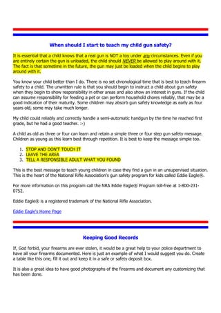 When should I start to teach my child gun safety?
It is essential that a child knows that a real gun is NOT a toy under any circumstances. Even if you
are entirely certain the gun is unloaded, the child should NEVER be allowed to play around with it.
The fact is that sometime in the future, the gun may just be loaded when the child begins to play
around with it.
You know your child better than I do. There is no set chronological time that is best to teach firearm
safety to a child. The unwritten rule is that you should begin to instruct a child about gun safety
when they begin to show responsibility in other areas and also show an interest in guns. If the child
can assume responsibility for feeding a pet or can perform household chores reliably, that may be a
good indication of their maturity. Some children may absorb gun safety knowledge as early as four
years old, some may take much longer.
My child could reliably and correctly handle a semi-automatic handgun by the time he reached first
grade, but he had a good teacher. :-)
A child as old as three or four can learn and retain a simple three or four step gun safety message.
Children as young as this learn best through repetition. It is best to keep the message simple too.
1. STOP AND DON'T TOUCH IT
2. LEAVE THE AREA
3. TELL A RESPONSIBLE ADULT WHAT YOU FOUND
This is the best message to teach young children in case they find a gun in an unsupervised situation.
This is the heart of the National Rifle Association's gun safety program for kids called Eddie Eagle®.
For more information on this program call the NRA Eddie Eagle® Program toll-free at 1-800-231-
0752.
Eddie Eagle® is a registered trademark of the National Rifle Association.
Eddie Eagle's Home Page
Keeping Good Records
If, God forbid, your firearms are ever stolen, it would be a great help to your police department to
have all your firearms documented. Here is just an example of what I would suggest you do. Create
a table like this one, fill it out and keep it in a safe or safety deposit box.
It is also a great idea to have good photographs of the firearms and document any customizing that
has been done.
 