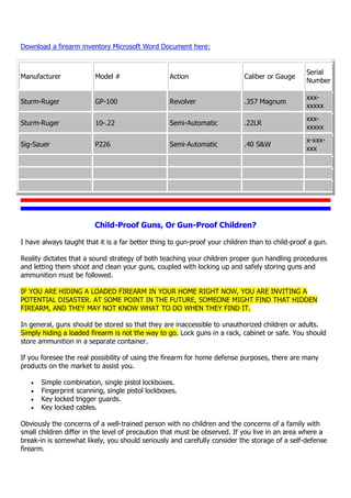 Download a firearm inventory Microsoft Word Document here:
Manufacturer Model # Action Caliber or Gauge
Serial
Number
Sturm-Ruger GP-100 Revolver .357 Magnum
xxx-
xxxxx
Sturm-Ruger 10-.22 Semi-Automatic .22LR
xxx-
xxxxx
Sig-Sauer P226 Semi-Automatic .40 S&W
x-xxx-
xxx
Child-Proof Guns, Or Gun-Proof Children?
I have always taught that it is a far better thing to gun-proof your children than to child-proof a gun.
Reality dictates that a sound strategy of both teaching your children proper gun handling procedures
and letting them shoot and clean your guns, coupled with locking up and safely storing guns and
ammunition must be followed.
IF YOU ARE HIDING A LOADED FIREARM IN YOUR HOME RIGHT NOW, YOU ARE INVITING A
POTENTIAL DISASTER. AT SOME POINT IN THE FUTURE, SOMEONE MIGHT FIND THAT HIDDEN
FIREARM, AND THEY MAY NOT KNOW WHAT TO DO WHEN THEY FIND IT.
In general, guns should be stored so that they are inaccessible to unauthorized children or adults.
Simply hiding a loaded firearm is not the way to go. Lock guns in a rack, cabinet or safe. You should
store ammunition in a separate container.
If you foresee the real possibility of using the firearm for home defense purposes, there are many
products on the market to assist you.
 Simple combination, single pistol lockboxes.
 Fingerprint scanning, single pistol lockboxes.
 Key locked trigger guards.
 Key locked cables.
Obviously the concerns of a well-trained person with no children and the concerns of a family with
small children differ in the level of precaution that must be observed. If you live in an area where a
break-in is somewhat likely, you should seriously and carefully consider the storage of a self-defense
firearm.
 