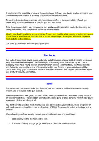If you foresee the possibility of using a firearm for home defense, you should practice accessing your
unloaded defensive firearm in a variety of conditions and circumstances.
Tempering defensive firearm access, with home firearm safety is the responsibility of each gun
owner. Only you can decide what is best for you and your home.
Total firearm accessibility, may compromise gun safety considerations too much. But too many gun
safety precautions, may compromise defensive firearm access.
Ideally, you should be able to access a loaded firearm very quickly, while making unauthorized access
of that firearm as difficult as possible. This is not an easy thing to accomplish and is the subject of
much debate and conjecture.
Gun proof your children and child proof your guns.
Gun Locks
Gun locks, trigger locks, keyed cables and metal jacket locks are all good solid devices to keep guns
away from unauthorized fingers. The following locks come highly recommended by me. This is
especially if you have young children or grandchildren around. In some states, like Massachusetts
and California, you must have one of these attached to your firearm or your collection could be
confiscated. Sorry guys, but that the law in at least Massachusetts. Talk to your spouse about a gun
safe or sturdy security cabinet too.
Safes
The easiest and best way to make your firearms safe and secure is to file them away in a sturdy
firearm safe or lockable metal gun cabinet.
Wooden gun cabinets look great, but don't afford much protection from the curious prying hands of
an unsupervised child. These wooden cabinets with a large plate of glass certainly will not slow down
a prepared criminal very long at all.
You don't have to spend as much money on a safe as you did on your first car. There are plenty of
well-made gun security cabinets that are less than $200.00. These can be bolted to the floor and to
the wall.
When choosing a safe or security cabinet, you should make sure of a few things:
 Does it easily bolt to the floor and/or wall?
 Is it made of heavy enough gauge metal that it cannot be readily cut into?
 