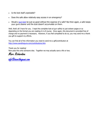  Is the lock itself unpickable?
 Does the safe allow relatively easy access in an emergency?
 Would a gun lock be just as good without the expense of a safe? But then again, a safe keeps
your guns cleaner and the dust doesn't accumulate on them.
Well, that’s all I have for you. I kept this complete look at gun safety to just sixteen pages or so
depending on the format you are reading it in of course. Once again, this document is provided free of
charge and no payment is necessary. However, if you feel compelled to do so, you may send me a thank
you gift to support my efforts.
You can find all of the information you need to send me a gift/contribution at
http://www.savetheguns.com/contributions.htm
Thank you for reading!
Now pass this onto someone else. Together we may actually save a life or two.
Marc Richardson
info@savetheguns.com
 