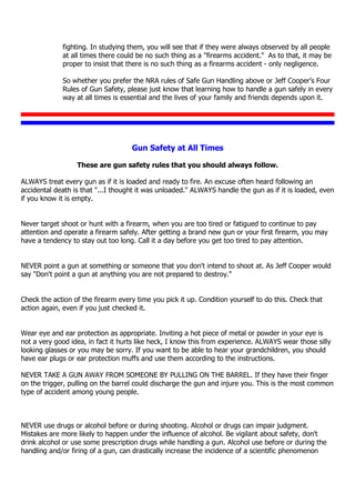 fighting. In studying them, you will see that if they were always observed by all people
at all times there could be no such thing as a "firearms accident." As to that, it may be
proper to insist that there is no such thing as a firearms accident - only negligence.
So whether you prefer the NRA rules of Safe Gun Handling above or Jeff Cooper’s Four
Rules of Gun Safety, please just know that learning how to handle a gun safely in every
way at all times is essential and the lives of your family and friends depends upon it.
Gun Safety at All Times
These are gun safety rules that you should always follow.
ALWAYS treat every gun as if it is loaded and ready to fire. An excuse often heard following an
accidental death is that "...I thought it was unloaded." ALWAYS handle the gun as if it is loaded, even
if you know it is empty.
Never target shoot or hunt with a firearm, when you are too tired or fatigued to continue to pay
attention and operate a firearm safely. After getting a brand new gun or your first firearm, you may
have a tendency to stay out too long. Call it a day before you get too tired to pay attention.
NEVER point a gun at something or someone that you don't intend to shoot at. As Jeff Cooper would
say "Don't point a gun at anything you are not prepared to destroy."
Check the action of the firearm every time you pick it up. Condition yourself to do this. Check that
action again, even if you just checked it.
Wear eye and ear protection as appropriate. Inviting a hot piece of metal or powder in your eye is
not a very good idea, in fact it hurts like heck, I know this from experience. ALWAYS wear those silly
looking glasses or you may be sorry. If you want to be able to hear your grandchildren, you should
have ear plugs or ear protection muffs and use them according to the instructions.
NEVER TAKE A GUN AWAY FROM SOMEONE BY PULLING ON THE BARREL. If they have their finger
on the trigger, pulling on the barrel could discharge the gun and injure you. This is the most common
type of accident among young people.
NEVER use drugs or alcohol before or during shooting. Alcohol or drugs can impair judgment.
Mistakes are more likely to happen under the influence of alcohol. Be vigilant about safety, don't
drink alcohol or use some prescription drugs while handling a gun. Alcohol use before or during the
handling and/or firing of a gun, can drastically increase the incidence of a scientific phenomenon
 
