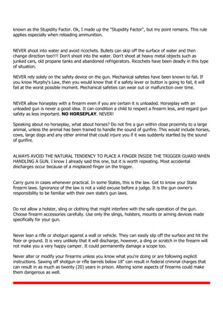 known as the Stupidity Factor. Ok, I made up the "Stupidity Factor", but my point remains. This rule
applies especially when reloading ammunition.
NEVER shoot into water and avoid ricochets. Bullets can skip off the surface of water and then
change direction too!!!! Don't shoot into the water. Don't shoot at heavy metal objects such as
junked cars, old propane tanks and abandoned refrigerators. Ricochets have been deadly in this type
of situation.
NEVER rely solely on the safety device on the gun. Mechanical safeties have been known to fail. If
you know Murphy's Law, then you would know that if a safety lever or button is going to fail, it will
fail at the worst possible moment. Mechanical safeties can wear out or malfunction over time.
NEVER allow horseplay with a firearm even if you are certain it is unloaded. Horseplay with an
unloaded gun is never a good idea. It can condition a child to respect a firearm less, and regard gun
safety as less important. NO HORSEPLAY. NEVER!
Speaking about no horseplay, what about horses? Do not fire a gun within close proximity to a large
animal, unless the animal has been trained to handle the sound of gunfire. This would include horses,
cows, large dogs and any other animal that could injure you if it was suddenly startled by the sound
of gunfire.
ALWAYS AVOID THE NATURAL TENDENCY TO PLACE A FINGER INSIDE THE TRIGGER GUARD WHEN
HANDLING A GUN. I know I already said this one, but it is worth repeating. Most accidental
discharges occur because of a misplaced finger on the trigger.
Carry guns in cases whenever practical. In some States, this is the law. Get to know your State
firearm laws. Ignorance of the law is not a valid excuse before a judge. It is the gun owner's
responsibility to be familiar with their own state's gun laws.
Do not allow a holster, sling or clothing that might interfere with the safe operation of the gun.
Choose firearm accessories carefully. Use only the slings, holsters, mounts or aiming devices made
specifically for your gun.
Never lean a rifle or shotgun against a wall or vehicle. They can easily slip off the surface and hit the
floor or ground. It is very unlikely that it will discharge, however, a ding or scratch in the firearm will
not make you a very happy camper. It could permanently damage a scope too.
Never alter or modify your firearms unless you know what you're doing or are following explicit
instructions. Sawing off shotgun or rifle barrels below 18" can result in federal criminal charges that
can result in as much as twenty (20) years in prison. Altering some aspects of firearms could make
them dangerous as well.
 