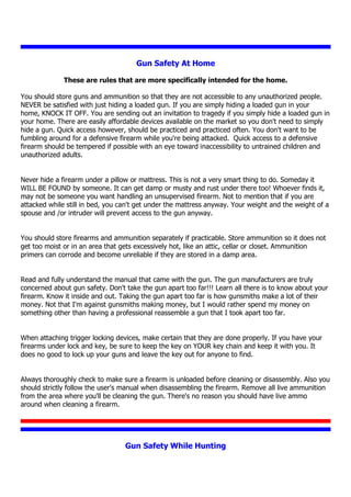 Gun Safety At Home
These are rules that are more specifically intended for the home.
You should store guns and ammunition so that they are not accessible to any unauthorized people.
NEVER be satisfied with just hiding a loaded gun. If you are simply hiding a loaded gun in your
home, KNOCK IT OFF. You are sending out an invitation to tragedy if you simply hide a loaded gun in
your home. There are easily affordable devices available on the market so you don't need to simply
hide a gun. Quick access however, should be practiced and practiced often. You don't want to be
fumbling around for a defensive firearm while you're being attacked. Quick access to a defensive
firearm should be tempered if possible with an eye toward inaccessibility to untrained children and
unauthorized adults.
Never hide a firearm under a pillow or mattress. This is not a very smart thing to do. Someday it
WILL BE FOUND by someone. It can get damp or musty and rust under there too! Whoever finds it,
may not be someone you want handling an unsupervised firearm. Not to mention that if you are
attacked while still in bed, you can't get under the mattress anyway. Your weight and the weight of a
spouse and /or intruder will prevent access to the gun anyway.
You should store firearms and ammunition separately if practicable. Store ammunition so it does not
get too moist or in an area that gets excessively hot, like an attic, cellar or closet. Ammunition
primers can corrode and become unreliable if they are stored in a damp area.
Read and fully understand the manual that came with the gun. The gun manufacturers are truly
concerned about gun safety. Don't take the gun apart too far!!! Learn all there is to know about your
firearm. Know it inside and out. Taking the gun apart too far is how gunsmiths make a lot of their
money. Not that I'm against gunsmiths making money, but I would rather spend my money on
something other than having a professional reassemble a gun that I took apart too far.
When attaching trigger locking devices, make certain that they are done properly. If you have your
firearms under lock and key, be sure to keep the key on YOUR key chain and keep it with you. It
does no good to lock up your guns and leave the key out for anyone to find.
Always thoroughly check to make sure a firearm is unloaded before cleaning or disassembly. Also you
should strictly follow the user's manual when disassembling the firearm. Remove all live ammunition
from the area where you'll be cleaning the gun. There's no reason you should have live ammo
around when cleaning a firearm.
Gun Safety While Hunting
 