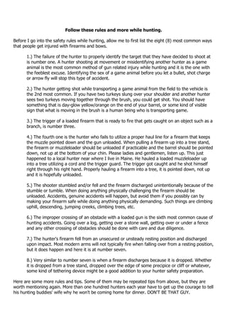 Follow these rules and more while hunting.
Before I go into the safety rules while hunting, allow me to first list the eight (8) most common ways
that people get injured with firearms and bows.
1.) The failure of the hunter to properly identify the target that they have decided to shoot at
is number one. A hunter shooting at movement or misidentifying another hunter as a game
animal is the most common method of gun related injury while hunting and it is the one with
the feeblest excuse. Identifying the sex of a game animal before you let a bullet, shot charge
or arrow fly will stop this type of accident.
2.) The hunter getting shot while transporting a game animal from the field to the vehicle is
the 2nd most common. If you have two turkeys slung over your shoulder and another hunter
sees two turkeys moving together through the brush, you could get shot. You should have
something that is day-glow yellow/orange on the end of your barrel, or some kind of visible
sign that what is moving in the brush is a human being who is transporting game.
3.) The trigger of a loaded firearm that is ready to fire that gets caught on an object such as a
branch, is number three.
4.) The fourth one is the hunter who fails to utilize a proper haul line for a firearm that keeps
the muzzle pointed down and the gun unloaded. When pulling a firearm up into a tree stand,
the firearm or muzzleloader should be unloaded if practicable and the barrel should be pointed
down, not up at the bottom of your chin. Please ladies and gentlemen, listen up. This just
happened to a local hunter near where I live in Maine. He hauled a loaded muzzleloader up
into a tree utilizing a cord and the trigger guard. The trigger got caught and he shot himself
right through his right hand. Properly hauling a firearm into a tree, it is pointed down, not up
and it is hopefully unloaded.
5.) The shooter stumbled and/or fell and the firearm discharged unintentionally because of the
stumble or tumble. When doing anything physically challenging the firearm should be
unloaded. Accidents, genuine accidents will happen, but avoid them if you possibly can by
making your firearm safe while doing anything physically demanding. Such things are climbing
uphill, descending, jumping creeks, climbing trees, etc.
6.) The improper crossing of an obstacle with a loaded gun is the sixth most common cause of
hunting accidents. Going over a log, getting over a stone wall, getting over or under a fence
and any other crossing of obstacles should be done with care and due diligence.
7.) The hunter's firearm fell from an unsecured or unsteady resting position and discharged
upon impact. Most modern arms will not typically fire when falling over from a resting position,
but it does happen and here it is at number seven.
8.) Very similar to number seven is when a firearm discharges because it is dropped. Whether
it is dropped from a tree stand, dropped over the edge of some precipice or cliff or whatever,
some kind of tethering device might be a good addition to your hunter safety preparation.
Here are some more rules and tips. Some of them may be repeated tips from above, but they are
worth mentioning again. More than one hundred hunters each year have to get up the courage to tell
his hunting buddies' wife why he won't be coming home for dinner. DON'T BE THAT GUY.
 