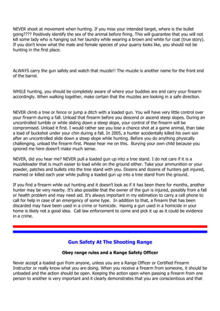 NEVER shoot at movement when hunting. If you miss your intended target, where is the bullet
going???? Positively identify the sex of the animal before firing. This will guarantee that you will not
kill some lady who is hanging out her laundry while wearing a brown and white fur coat (true story).
If you don't know what the male and female species of your quarry looks like, you should not be
hunting in the first place.
ALWAYS carry the gun safely and watch that muzzle!! The muzzle is another name for the front end
of the barrel.
WHILE hunting, you should be completely aware of where your buddies are and carry your firearm
accordingly. When walking together, make certain that the muzzles are looking in a safe direction.
NEVER climb a tree or fence or jump a ditch with a loaded gun. You will have very little control over
your firearm during a fall. Unload that firearm before you descend or ascend steep slopes. During an
uncontrolled tumble or while sliding down a steep slope, your control of the firearm will be
compromised. Unload it first. I would rather see you lose a chance shot at a game animal, than take
a load of buckshot under your chin during a fall. In 2005, a hunter accidentally killed his own son
after an uncontrolled slide down a steep slope while hunting. Before you do anything physically
challenging, unload the firearm first. Please hear me on this. Burying your own child because you
ignored me here doesn’t make much sense.
NEVER, did you hear me? NEVER pull a loaded gun up into a tree stand. I do not care if it is a
muzzleloader that is much easier to load while on the ground either. Take your ammunition or your
powder, patches and bullets into the tree stand with you. Dozens and dozens of hunters get injured,
maimed or killed each year while pulling a loaded gun up into a tree stand from the ground.
If you find a firearm while out hunting and it doesn't look as if it has been there for months, another
hunter may be very nearby. It's also possible that the owner of the gun is injured, possibly from a fall
or health problem and may need aid. It's always important in my estimation to carry a cell phone to
call for help in case of an emergency of some type. In addition to that, a firearm that has been
discarded may have been used in a crime or homicide. Having a gun used in a homicide in your
home is likely not a good idea. Call law enforcement to come and pick it up as it could be evidence
in a crime.
Gun Safety At The Shooting Range
Obey range rules and a Range Safety Officer
Never accept a loaded gun from anyone, unless you are a Range Officer or Certified Firearm
Instructor or really know what you are doing. When you receive a firearm from someone, it should be
unloaded and the action should be open. Keeping the action open when passing a firearm from one
person to another is very important and it clearly demonstrates that you are conscientious and that
 