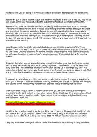 you know what you are doing. It is impossible to have a negligent discharge with the action open.
Be sure the gun is safe to operate. A gun that has been neglected or one that is very old, may not be
safe to use. Some guns manufactured in the early 1900's should not use modern ammunition.
Be sure to cock back the hammer with the non-shooting hand when you have to cock a hammer.
There are two reasons for this. First, it will be easier to keep the barrel pointed directly at the target
area throughout the cocking procedure. Cocking the gun with your shooting hand means you're
disturbing your grip enough to change the direction in which the barrel is pointing and you may be
tempted to raise the barrel too high if you use the thumb on your shooting hand. Secondly, cocking
the gun with your non-shooting thumb will make sure that your grip stays consistent throughout your
group that you're shooting.
Never look down the barrel of a potentially loaded gun. Leave that to an episode of the Three
Stooges. There is no way to tell if a gun is loaded by looking down the barrel anyhow. Don't do it, it's
not that funny. Checking the barrel for powder, lead and copper deposits while cleaning the gun is
ok, as long as the action is open and you're completely certain it is unloaded during the cleaning
process.
Be certain that when you are leaving the range or another shooting area, that the firearms you are
packing away are completely unloaded, including magazines. I have been shooting for more than
thirty years and I mistakenly left a handgun loaded after packing up at the range only once. As a
responsible and alert gun owner, you should always know if one of your guns are loaded or not. That
is why I have clearly advocated so many redundant safety checks. Please hear me.
If you don't know anything about the gun, seek a knowledgeable person. If you are in a position to
use a gun at a range or while recreationally shooting outdoors, and you are not familiar with the gun,
then ask the owner. Almost every model of gun, operates a little differently from its cousin.
Know how to use the gun safely. If you don't know what you are doing while out shooting with
friends and family, don't pretend to know what you are doing. It is always OK to ask questions. Don't
be afraid about looking less than macho. If you make a grievous mistake while handling the gun,
then how would you look?
"To pretend to know when you do not know is a disease."
Lao-Tzu [Li Erh] (570-490 BC) 'Old Sage', Father of Taoism
Use ONLY the correct ammunition for the gun. On a rare occasion, a 20 gauge shell has slipped into
the barrel of a 12 gauge shotgun. The next shot could destroy the gun and injure you. I know of
someone that tried to shoot a .38 special from a 1911 .45 ACP. (A hospital run came soon after.)
Carry only one caliber cartridge or shell at a time. This will reduce the possibility of using the wrong
 
