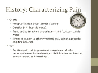History: Characterizing Pain
• Onset
• Abrupt or gradual onset (abrupt is worse)
• Duration (< 48 hours is worse)
• Trend and pattern: constant or intermittent (constant pain is
worse)
• Timing in relation to other symptoms (e.g., pain that precedes
vomiting is worse)
• Tip:
• Constant pain that began abruptly suggests renal colic,
perforated viscus, ischemia (myocardial infarction, testicular or
ovarian torsion) or hemorrhage
 