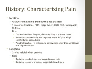 History: Characterizing Pain
• Location
• Ask where the pain is and how this has changed
• 6 anatomic locations: RUQ, epigastrium, LUQ, RLQ, suprapubic,
and LLQ
• Tips:
• The more midline the pain, the more likely it is bowel based
• Pain that starts centrally and migrates to the RLQ has a high
specificity for appendicitis
• Pain that localizes (in children, to somewhere other than umbilicus)
is of higher concern
• Radiation
• Can be helpful when present
• Tips:
• Radiating into back or groin suggests renal colic
• Radiating into right shoulder suggests biliary disease
 