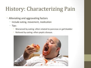 History: Characterizing Pain
• Alleviating and aggravating factors
• Include eating, movement, medication
• Tips:
• Worsened by eating: often related to pancreas or gall bladder
• Relieved by eating: often peptic disease.
 
