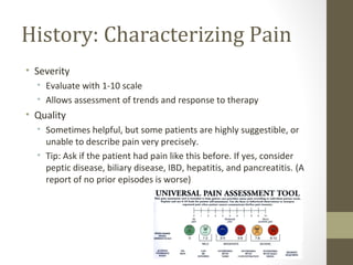 History: Characterizing Pain
• Severity
• Evaluate with 1-10 scale
• Allows assessment of trends and response to therapy
• Quality
• Sometimes helpful, but some patients are highly suggestible, or
unable to describe pain very precisely.
• Tip: Ask if the patient had pain like this before. If yes, consider
peptic disease, biliary disease, IBD, hepatitis, and pancreatitis. (A
report of no prior episodes is worse)
 