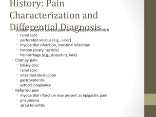 History: Pain
Characterization and
Differential Diagnosis• Sudden onset of severe pain which does not diminish
• renal colic
• perforated viscous (e.g., ulcer)
• myocardial infarction, intestinal infarction
• torsion (ovary, testicle)
• hemorrhage (e.g., dissecting AAA)
• Crampy pain
• biliary colic
• renal colic
• intestinal obstruction
• gastroenteritis
• ectopic pregnancy
• Referred pain
• myocardial infarction may present as epigastric pain
• pneumonia
• strep tonsillitis
 