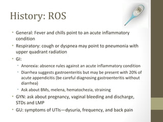 History: ROS
• General: Fever and chills point to an acute inflammatory
condition
• Respiratory: cough or dyspnea may point to pneumonia with
upper quadrant radiation
• GI:
• Anorexia: absence rules against an acute inflammatory condition
• Diarrhea suggests gastroenteritis but may be present with 20% of
acute appendicitis (be careful diagnosing gastroenteritis without
diarrhea)
• Ask about BMs, melena, hematochezia, straining
• GYN: ask about pregnancy, vaginal bleeding and discharge,
STDs and LMP
• GU: symptoms of UTIs—dysuria, frequency, and back pain
 
