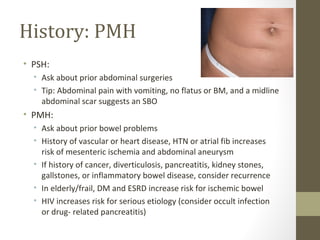 History: PMH
• PSH:
• Ask about prior abdominal surgeries
• Tip: Abdominal pain with vomiting, no flatus or BM, and a midline
abdominal scar suggests an SBO
• PMH:
• Ask about prior bowel problems
• History of vascular or heart disease, HTN or atrial fib increases
risk of mesenteric ischemia and abdominal aneurysm
• If history of cancer, diverticulosis, pancreatitis, kidney stones,
gallstones, or inflammatory bowel disease, consider recurrence
• In elderly/frail, DM and ESRD increase risk for ischemic bowel
• HIV increases risk for serious etiology (consider occult infection
or drug- related pancreatitis)
 
