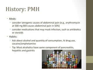 History: PMH
• Meds:
• consider iatrogenic causes of abdominal pain (e.g., erythromycin
at 500 mg BID causes abdominal pain in 50%)
• consider medications that may mask infection, such as antibiotics
or steroids
• Habits:
• Ask about alcohol and quantity of consumption, IV drug use,
cocaine/amphetamine
• Tip: Most alcoholics have some component of pancreatitis,
hepatitis and gastritis
 