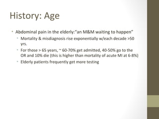 History: Age
• Abdominal pain in the elderly:“an M&M waiting to happen”
• Mortality & misdiagnosis rise exponentially w/each decade >50
yrs.
• For those > 65 years, ~ 60-70% get admitted, 40-50% go to the
OR and 10% die (this is higher than mortality of acute MI at 6-8%)
• Elderly patients frequently get more testing
 