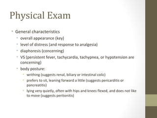 Physical Exam
• General characteristics
• overall appearance (key)
• level of distress (and response to analgesia)
• diaphoresis (concerning)
• VS (persistent fever, tachycardia, tachypnea, or hypotension are
concerning)
• body posture:
• writhing (suggests renal, biliary or intestinal colic)
• prefers to sit, leaning forward a little (suggests pericarditis or
pancreatitis)
• lying very quietly, often with hips and knees flexed, and does not like
to move (suggests peritonitis)
 
